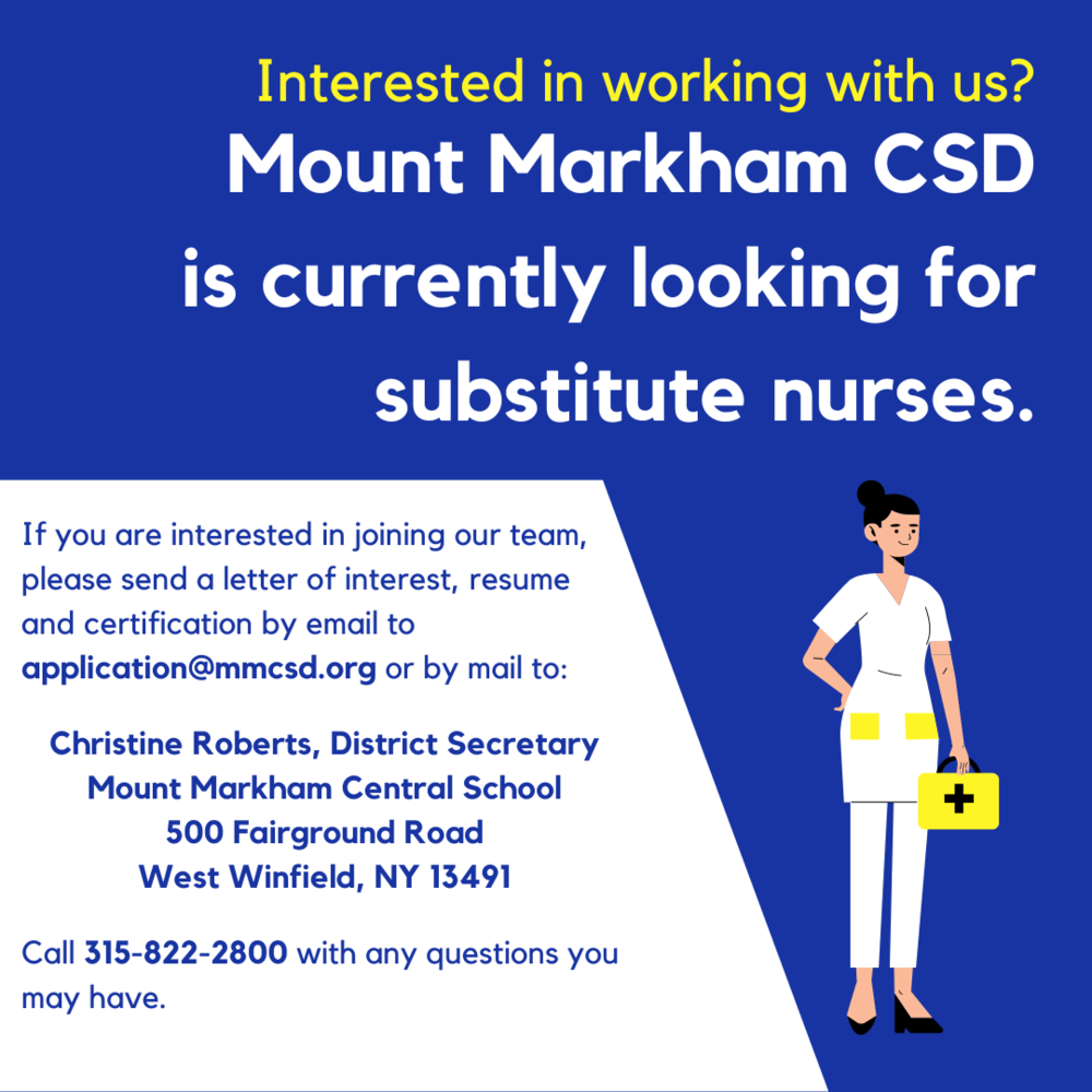 Interested in joining our team? Mount Markham CSD is currently looking for substitute nurses. If interested, please send a letter of interest, resume and certification to by email to application@mmcsd.org or by mail to Christine Roberts, School Secretary, Mount Markham Central School, 500 Fairground Road West Winfield, NY 13491. Call (315) 822-2800 with any questions you may have.