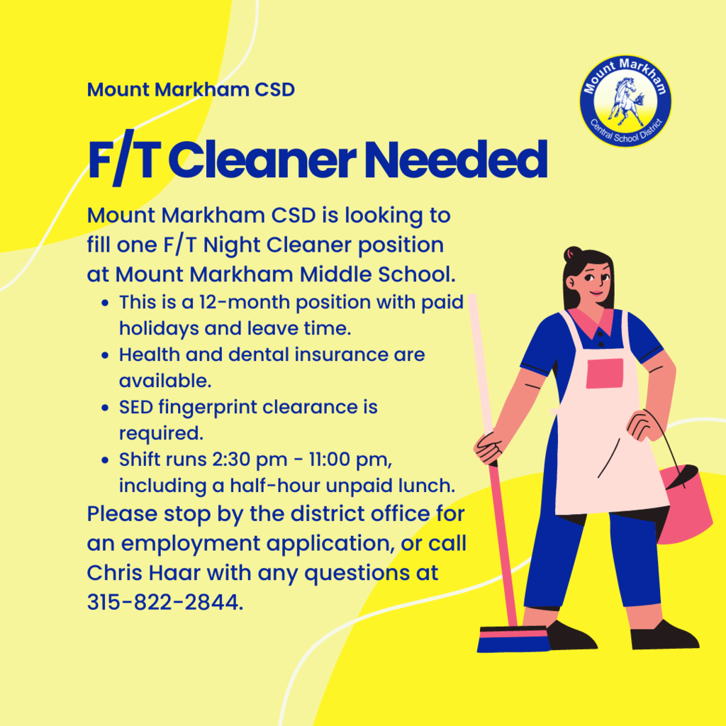Reads: Mount Markham CSD; F/T Cleaner Needed; Mount Markham CSD is looking to fill one F/T Night Cleaner position at Mount Markham Middle School. This is a 12-month position with paid holidays and leave time.  Health and dental insurance are available.  SED fingerprint clearance is required.  Shift runs 2:30 pm - 11:00 pm, including a half-hour unpaid lunch.  Please stop by the district office for an employment application, or call Chris Haar with any questions at 315-822-2844.
