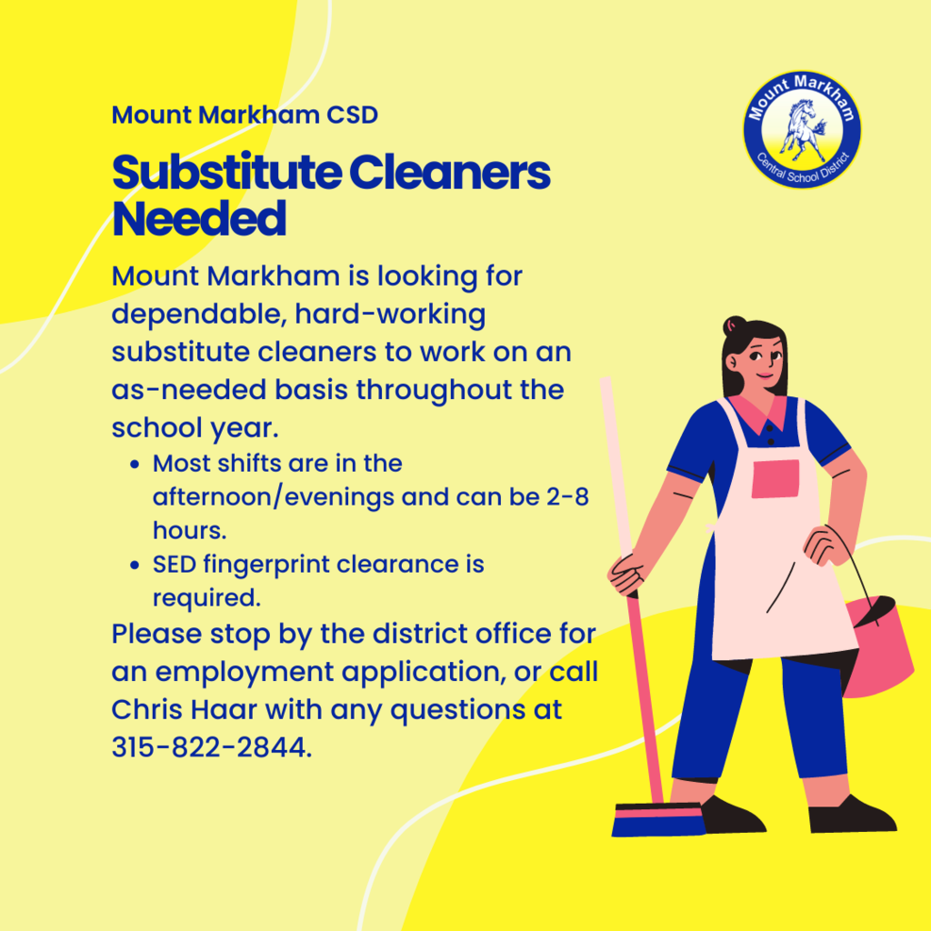 Reads: Mount Markham CSD, Substitute Cleaners needed; Mount Markham is looking for dependable, hard-working substitute cleaners to work on an as-needed basis throughout the school year. Most shifts are in the afternoon/evenings and can be 2-8 hours. SED fingerprint clearance is required.  Please stop by the district office for an employment application, or call Chris Haar with any questions at 315-822-2844.