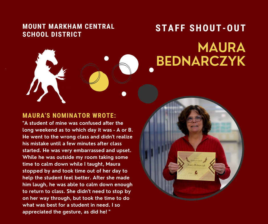 Staff Shout-Out: Maura Bednarczyk, quote reads: "A student of mine was confused after the long weekend as to which day it was - A or B. He went to the wrong class and didn't realize his mistake until a few minutes after class started. He was very embarrassed and upset. While he was outside my room taking some time to calm down while I taught, Maura stopped by and took time out of her day to help the student feel better. After she made him laugh, he was able to calm down enough to return to class. She didn't need to stop by on her way through, but took the time to do what was best for a student in need. I so appreciated the gesture, as did he! " Photo of Maura Bednarczyk
