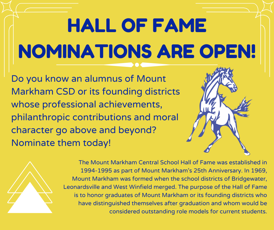 Hall of Fame Nominations are open! Do you know an alumnus of Mount Markham CSD or its founding districts whose professional achievements, philanthropic contributions and moral character go above and beyond? Nominate them today! The Mount Markham Central School Hall of Fame was established in 1994-1995 as part of Mount Markham’s 25th Anniversary. In 1969, Mount Markham was formed when the school districts of Bridgewater, Leonardsville and West Winfield merged. The purpose of the Hall of Fame is to honor graduates of Mount Markham or its founding districts who have distinguished themselves after graduation and whom would be considered outstanding role models for current students.