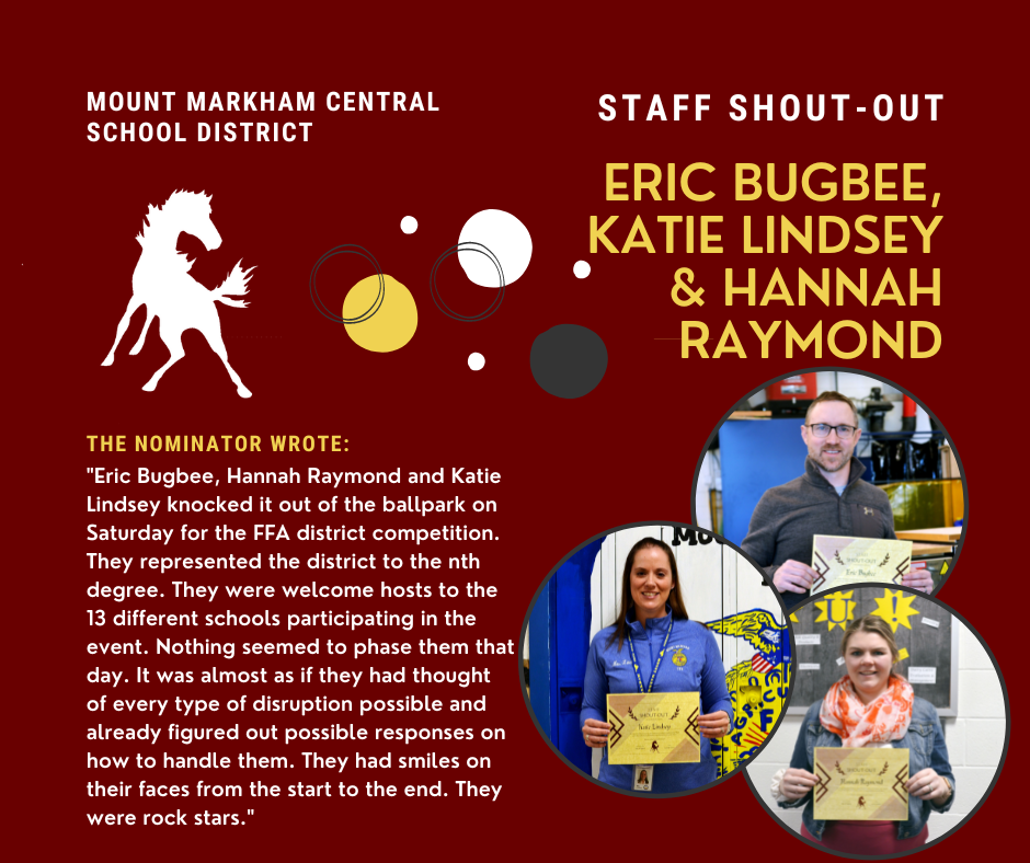 MOUNT MARKHAM CENTRAL SCHOOL DISTRICT; STAFF SHOUT-OUT; ERIC BUGBEE, KATIE LINDSEY & HANNAH RAYMOND; THE NOMINATOR WROTE: "Eric Bugbee, Hannah Raymond and Katie Lindsey knocked it out of the ballpark on Saturday for the FFA district competition. They represented the district to the nth degree. They were welcome hosts to the 13 different schools participating in the event. Nothing seemed to phase them that day. It was almost as if they had thought of every type of disruption possible and already figured out possible responses on how to handle them. They had smiles on their faces from the start to the end. They were rock stars."; photos of Eric Bugbee, Katie Lindsey and Hannah Raymond