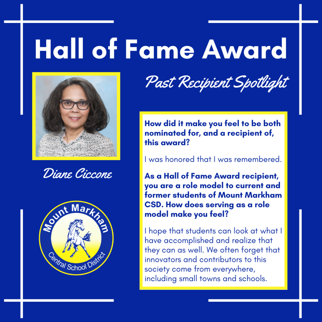 Hall of Fame Award Past Recipient Spotlight Diane Ciccone, How did it make you feel to be both nominated for, and a recipient of, this award? I was honored that I was remembered. As a Hall of Fame Award recipient, you are a role model to current and former students of Mount Markham CSD. How does serving as a role model make you feel? I hope that students can look at what I have accomplished and realize that they can as well. We often forget that innovators and contributors to this society come from everywhere, including small towns and schools. Image: Diane Ciccone, Mount Markham CSD logo