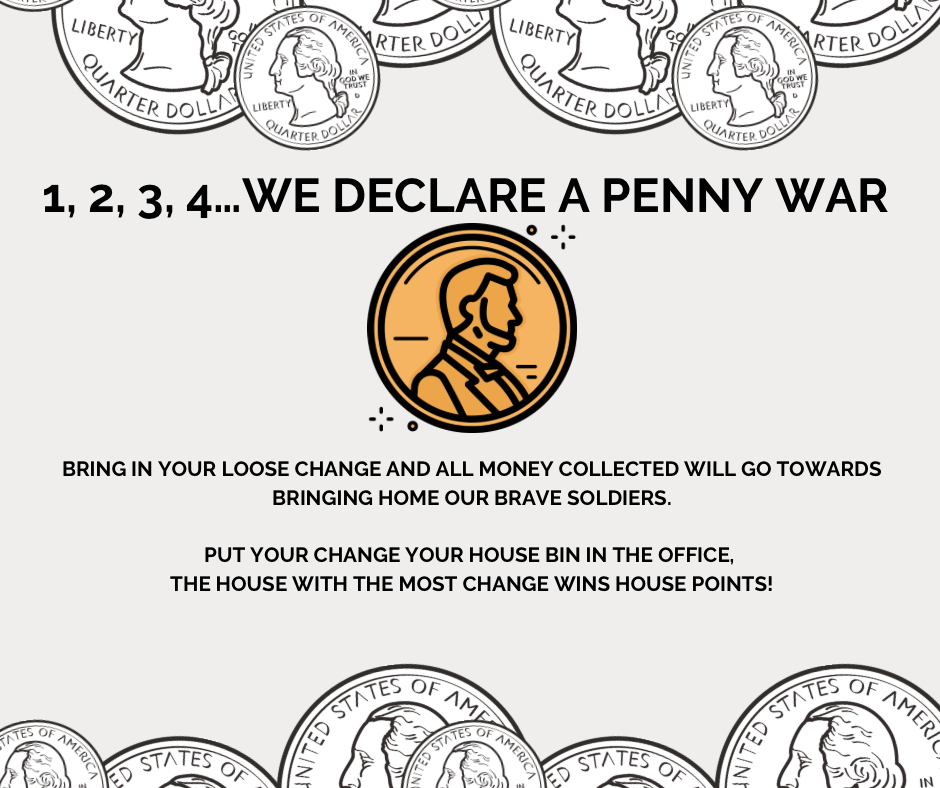 1,2,3,4... we declare a penny war; BRING IN YOUR LOOSE CHANGE AND ALL MONEY COLLECTED WILL GO TOWARDS BRINGING HOME OUR BRAVE SOLDIERS. PUT YOUR CHANGE YOUR HOUSE BIN IN THE OFFICE, THE HOUSE WITH THE MOST CHANGE WINS HOUSE POINTS!; image: coins