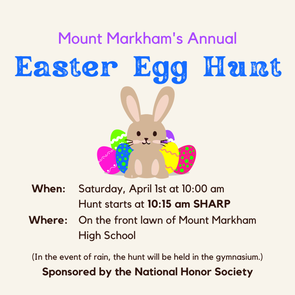 Mount Markham's Annual Easter Egg Hunt When: Saturday, April Ist at 10:00 am Hunt starts at 10:15 am SHARP Where: On the front lawn of Mount Markham High School (In the event of rain, the hunt will be held in the gymnasium.) Sponsored by the National Honor Society; image: easter eggs and a bunny