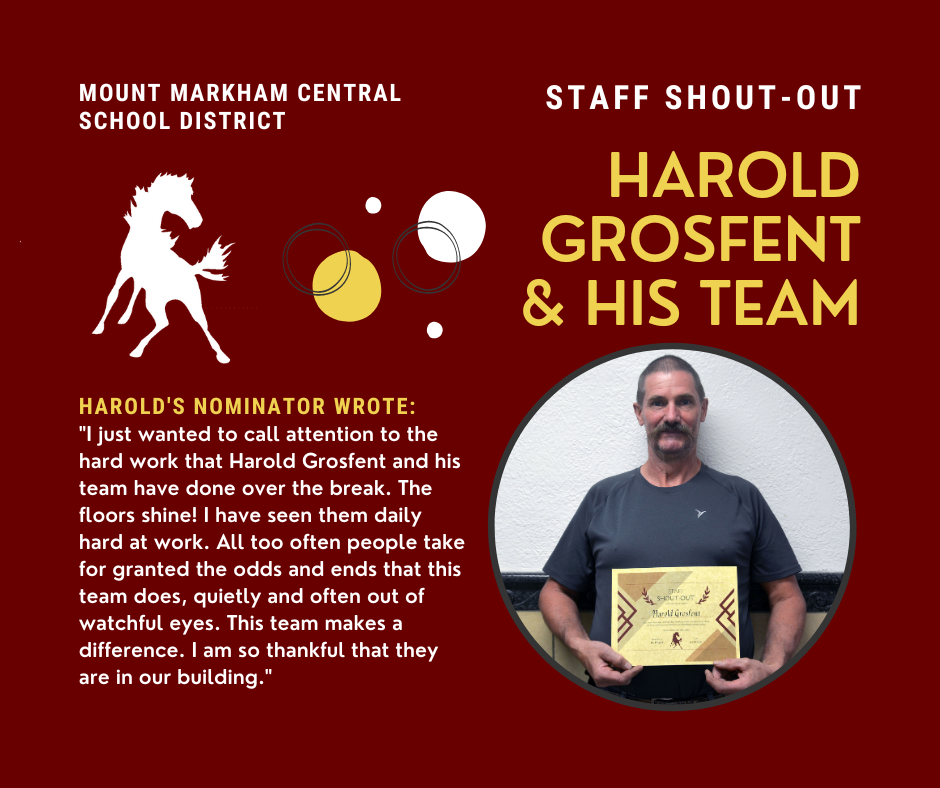 MOUNT MARKHAM CENTRAL SCHOOL DISTRICT STAFF SHOUT-OUT HAROLD GROSFENT & HIS TEAM HAROLD'S NOMINATOR WROTE: "I just wanted to call attention to the hard work that Harold Grosfent and his team have done over the break. The floors shine! I have seen them daily hard at work. All too often people take for granted the odds and ends that this team does, quietly and often out of watchful eyes. This team makes a difference. I am so thankful that they are in our building."; images: Harold Grosfent, Mount Markham Mustang