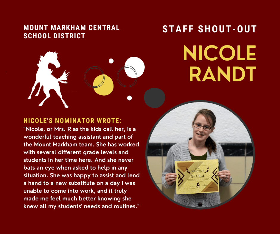 MOUNT MARKHAM CENTRAL SCHOOL DISTRICT STAFF SHOUT-OUT NICOLE RANDT NICOLE'S NOMINATOR WROTE: "Nicole, or Mrs. R as the kids call her, is a wonderful teaching assistant and part of the Mount Markham team. She has worked with several different grade levels and students in her time here. And she never bats an eye when asked to help in any situation. She was happy to assist and lend a hand to a new substitute on a day I was unable to come into work, and it truly made me feel much better knowing she knew all my students' needs and routines." image: Nicole Randt; Mount Markham Mustang
