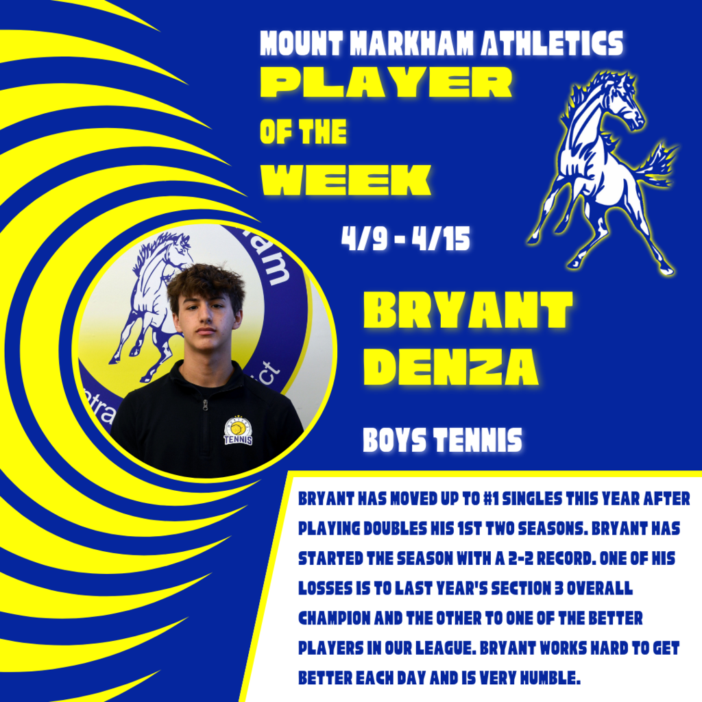 MOUNT MARKHAM ATHLETICS PLAYER OF THE WEEK 4/9-4/15 BRYANT DENZA BOYS TENNIS BRYANT HAS MOVED UP TO #1 SINGLES THIS YEAR AFTER PLAYING DOUBLES HIS 1ST TWO SEASONS. BRYANT HAS STARTED THE SEASON WITH A 2-2 RECORD. ONE OF HIS LOSSES IS TO LAST YEAR'S SECTION 3 OVERALL CHAMPION AND THE OTHER TO ONE OF THE BETTER PLAYERS IN OUR LEAGUE. BRYANT WORKS HARD TO GET BETTER EACH DAY AND IS VERY HUMBLE. image: Bryant, Mount Markham Mustang