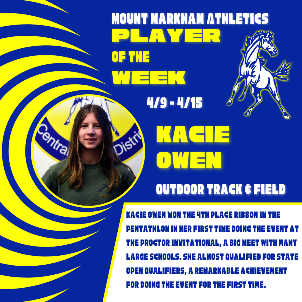 MOUNT MARKHAM ATHLETICS PLAYER OF THE WEEK 4/9 - 4/15  KACIE OWEN OUTDOOR TRACK & FIELD KACIE OWEN WON THE 4TH PLACE RIBBON IN THE PENTATHLON IN HER FIRST TIME DOING THE EVENT AT THE PROCTOR INVITATIONAL, A BIG MEET WITH MANY LARGE SCHOOLS. SHE ALMOST QUALIFIED FOR STATE OPEN QUALIFIERS, A REMARKABLE ACHIEVEMENT FOR DOING THE EVENT FOR THE FIRST TIME. image: Kacie, Mount Markham Mustang