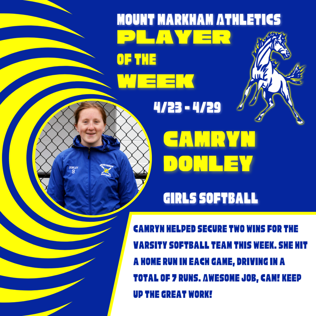 MOUNT MARKHAM ATHLETICS PLAYER OF THE WEEK 4/23-4/29 CAMRYN DONLEY GIRLS SOFTBALL CAMRYN HELPED SECURE TWO WINS FOR THE VARSITY SOFTBALL TEAM THIS WEEK. SHE HIT A HOME RUN IN EACH GAME, DRIVING IN A TOTAL OF 7 RUNS. AWESOME JOB, CAM! KEEP UD THE GREAT WORK!; images: Camryn Donley, Mount Markham Mustang
