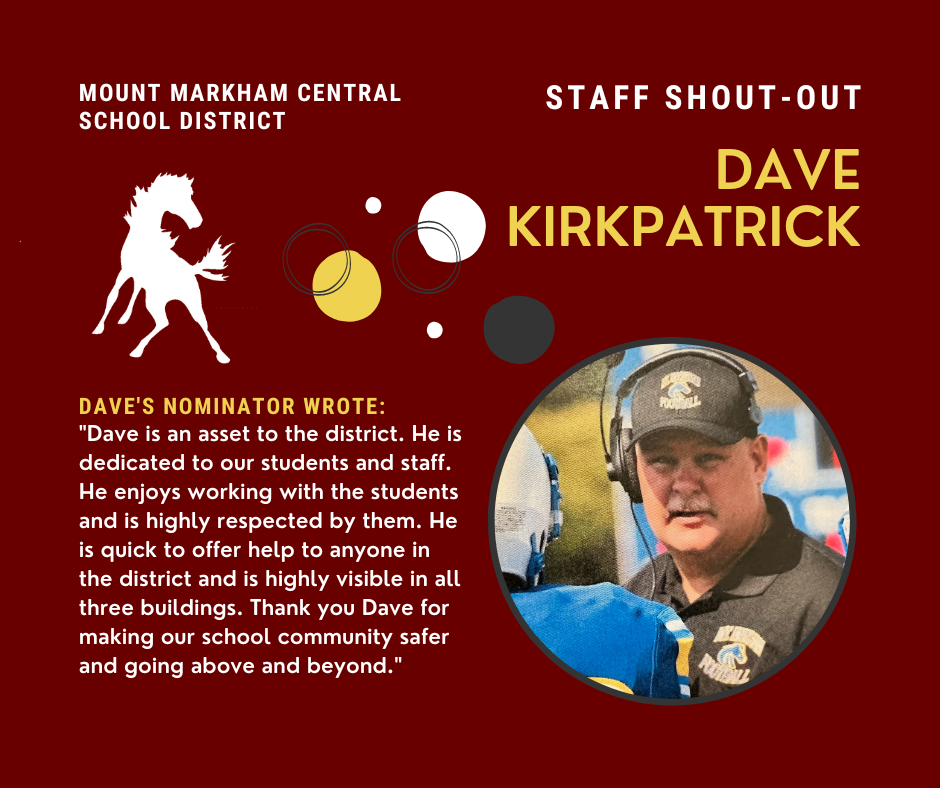STAFF SHOUT-OUT DAVE KIRKPATRICK MOUNT MARKHAM CENTRAL SCHOOL DISTRICT DAVE'S NOMINATOR WROTE: "Dave is an asset to the district. He is dedicated to our students and staff. He enjoys working with the students and is highly respected by them. He is quick to offer help to anyone in the district and is highly visible in all three buildings. Thank you Dave for making our school community safer and going above and beyond."; images: Dave Kirkpatrick, Mount Markham Mustang