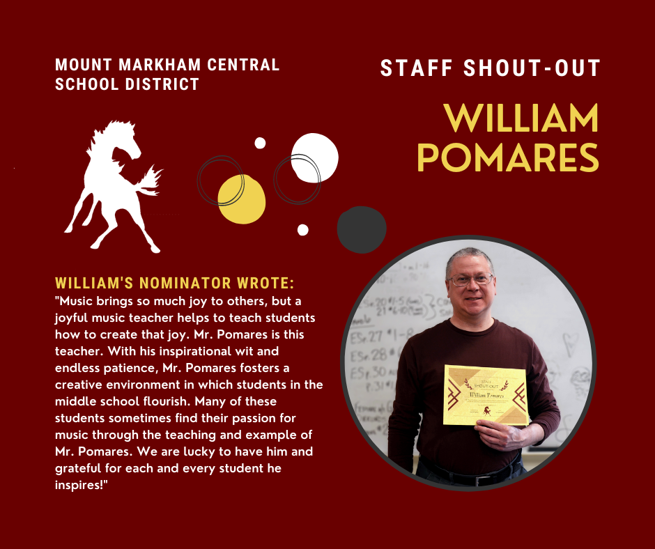 MOUNT MARKHAM CENTRAL SCHOOL DISTRICT STAFF SHOUT-OUT WILLIAM POMARES WILLIAM'S NOMINATOR WROTE: "Music brings so much joy to others, but a joyful music teacher helps to teach students how to create that joy. Mr. Pomares is this teacher. With his inspirational wit and endless patience, Mr. Pomares fosters a creative environment in which students in the middle school flourish. Many of these students sometimes find their passion for music through the teaching and example of Mr. Pomares. We are lucky to have him and grateful for each and every student he inspires!"; images: Bill Pomares, Mount Markham Mustang