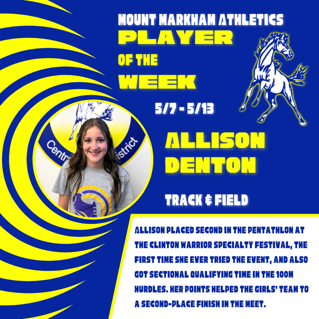MOUNT MARKHAM ATHLETICS PLAYER OF THE WEEK 5/7-5/13 ALLISON DENTON TRACK & FIELD ALLISON PLACED SECOND IN THE PENTATHLON AT THE CLINTON WARRIOR SPECIALTY FESTIVAL, THE FIRST TIME SHE EVER TRIED THE EVENT, AND ALSO GOT SECTIONAL QUALIFYING TIME IN THE 100M HURDLES. HER POINTS HELPED THE GIRLS' TEAM TO A SECOND-PLACE FINISH IN THE MEET.; images: Allison Denton, Mount Markham Mustang