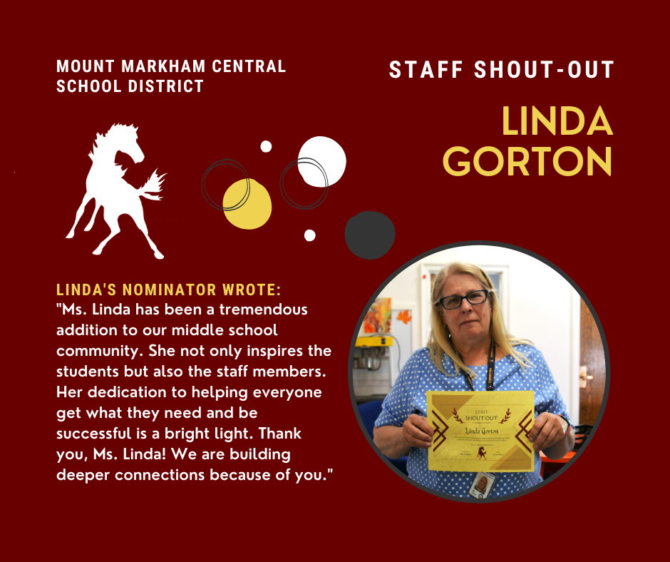 MOUNT MARKHAM CENTRAL SCHOOL DISTRICT STAFF SHOUT-OUT LINDA GORTON LINDA'S NOMINATOR WROTE: "Ms. Linda has been a tremendous addition to our middle school community. She not only inspires the students but also the staff members. Her dedication to helping everyone get what they need and be successful is a bright light. Thank you, Ms. Linda! We are building deeper connections because of you."; images: Linda, Mount Markham Mustang