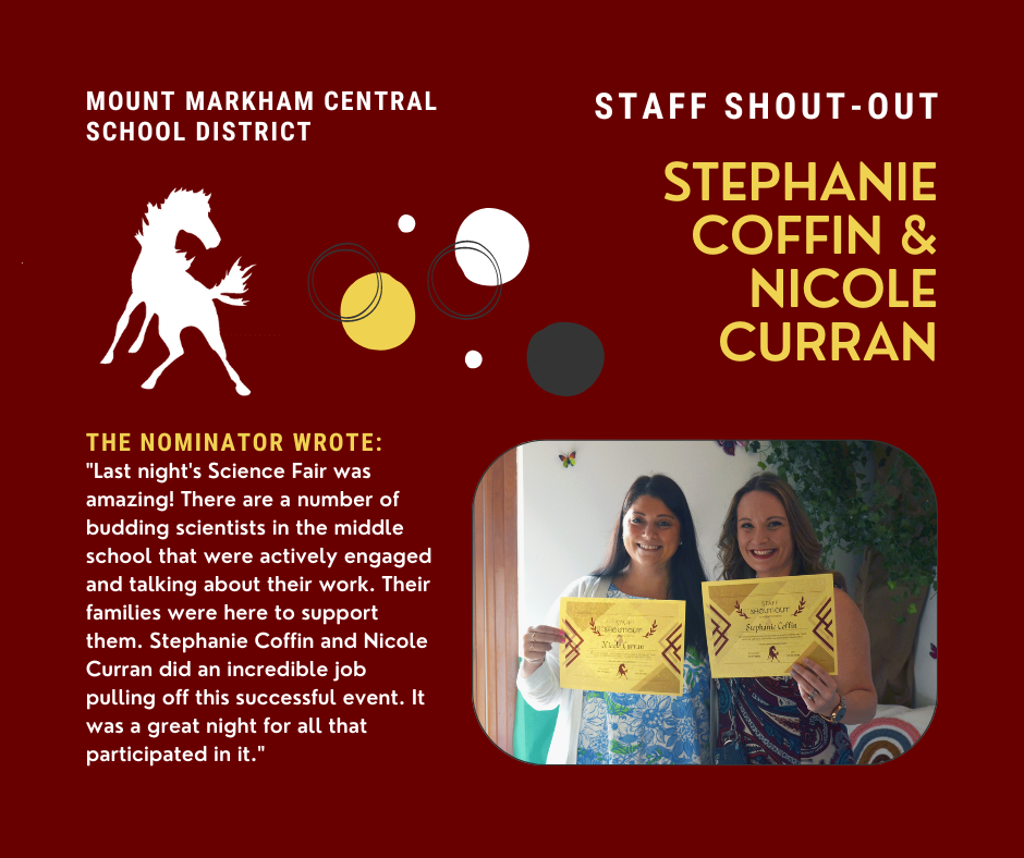 MOUNT MARKHAM CENTRAL SCHOOL DISTRICT STAFF SHOUT-OUT STEPHANIE COFFIN & NICOLE CURRAN THE NOMINATOR WROTE: "Last night's Science Fair was amazing! There are a number of budding scientists in the middle school that were actively engaged and talking about their work. Their families were here to support them. Stephanie Coffin and Nicole Curran did an incredible job pulling off this successful event. It was a great night for all that participated in it."; images: Nicole and Stephanie, Mount MArkham Mustang