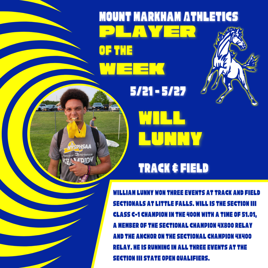 MOUNT MARKHAM ATHLETICS PLAYER OF THE WEEK 5/21-5/27 WILL LUNNY TRACK & FIELD WILLIAM LUNNY WON THREE EVENTS AT TRACK AND FIELD SECTIONALS AT LITTLE FALLS. WILL IS THE SECTION III CLASS C-1 CHAMPION IN THE 4OOM WITH A TIME OF 51.01, A MEMBER OF THE SECTIONAL CHAMPION 4X800 RELAY AND THE ANCHOR ON THE SECTIONAL CHAMPION 4X400 RELAY. HE IS RUNNING IN ALL THREE EVENTS AT THE SECTION III STATE OPEN QUALIFIERS.; images: Will Lunny, Mount Markham Mustang