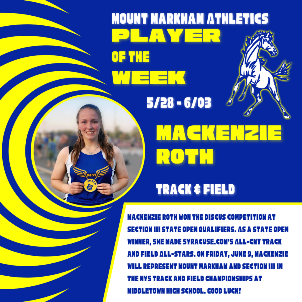 MOUNT MARKHAM ATHLETICS PLAYER OF THE WEEK 5/28 - 6/03 MACKENZIE ROTH TRACK & FIELD MACKENZIE ROTH WON THE DISCUS COMPETITION AT SECTION III STATE OPEN QUALIFIERS. AS A STATE OPEN WINNER, SHE MADE SYRACUSE. COM'S ALL-CNY TRACK AND FIELD ALL-STARS. ON FRIDAY, JUNE 9, MACKENZIE WILL REPRESENT MOUNT MARKHAM AND SECTION III IN THE NYS TRACK AND FIELD CHAMPIONSHIPS AT MIDDLETOWN HIGH SCHOOL. GOOD LUCK!; images: Mackenzie Roth, Mount Markham Mustang