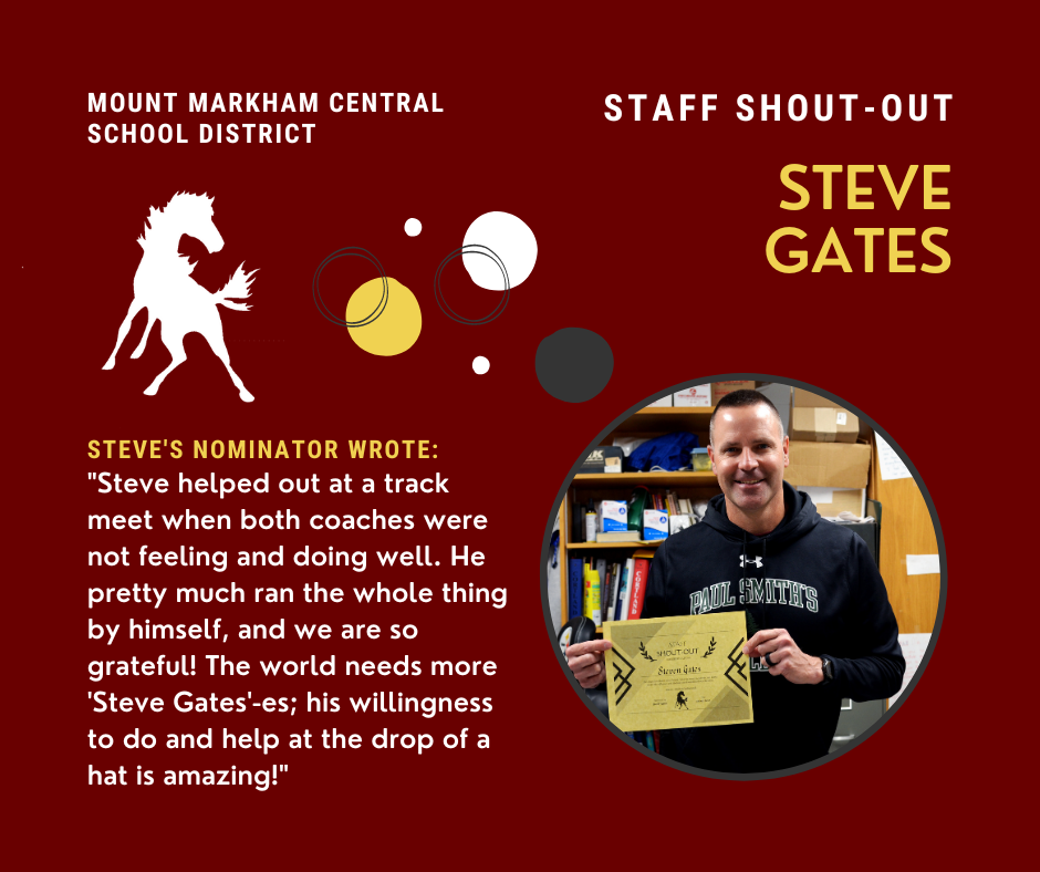 MOUNT MARKHAM CENTRAL SCHOOL DISTRICT STAFF SHOUT-OUT STEVE GATES STEVE'S NOMINATOR WROTE: "Steve helped out at a track meet when both coaches were not feeling and doing well. He pretty much ran the whole thing by himself, and we are so grateful! The world needs more 'Steve Gates'-es; his willingness to do and help at the drop of a hat is amazing!"; images" Steve Gates, Mount Markham Mustang