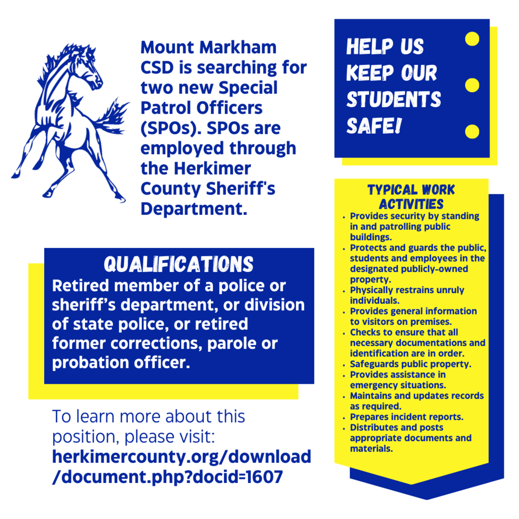 Mount Markham CSD is searching for two new Special Patrol Officers (SPOs). SPOs are employed through the Herkimer County Sheriff's Department. QUALIFICATIONS Retired member of a police or sheriff's department, or division of state police, or retired former corrections, parole or probation officer. To learn more about this position, please visit: herkimercounty.org/download /document.php?docid=1607 HELP US KEEP OUR STUDENTS SAFE! TYPICAL WORK ACTIVITIES •Provides security by standing in and patrolling public buildings. • Protects and guards the public, students and employees in the designated publicly-owned property. • Physically restrains unruly individuals. • Provides general information to visitors on premises. • Checks to ensure that all necessary documentations and identification are in order. • Safeguards public property. . Provides assistance in emergency situations. . Maintains and updates records as required. • Prepares incident reports. • Distributes and posts appropriate documents and materials.; images: blue and yellow boxes on white background, Mount Markham Mustang