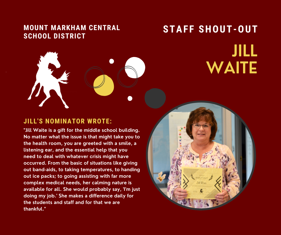 MOUNT MARKHAM CENTRAL SCHOOL DISTRICT STAFF SHOUT-OUT JILL WAITE JILL'S NOMINATOR WROTE: "Jill Waite is a gift for the middle school building. No matter what the issue is that might take you to the health room, you are greeted with a smile, a listening ear, and the essential help that you need to deal with whatever crisis might have occurred. From the basic of situations like giving out band-aids, to taking temperatures, to handing out ice packs; to going assisting with far more complex medical needs, her calming nature is available for all. She would probably say, 'I'm just doing my job.' She makes a difference daily for the students and staff and for that we are thankful."; images: Jill Waite, Mount Markham Mustang