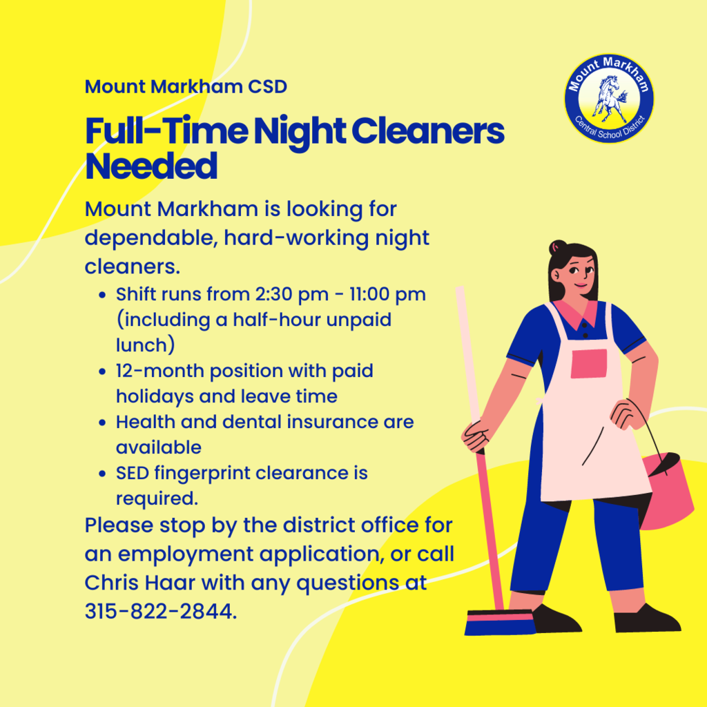 Mount Markham CSD Full-Time Night Cleaners Needed Mount Markham is looking for dependable, hard-working night cleaners. • Shift runs from 2:30 pm - 11:00 pm (including a half-hour unpaid lunch) • 12-month position with paid holidays and leave time • Health and dental insurance are available • SED fingerprint clearance is required. Please stop by the district office for an employment application, or call Chris Haar with any questions at 315-822-2844.