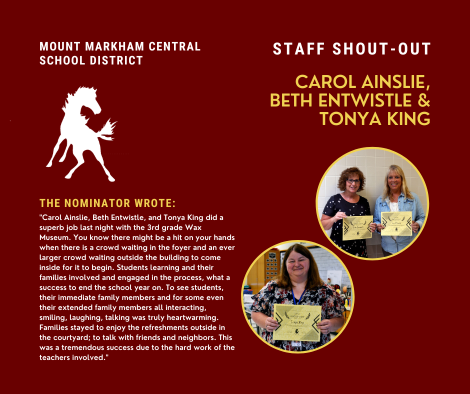 MOUNT MARKHAM CENTRAL SCHOOL DISTRICT STAFF SHOUT-OUT CAROL AINSLIE, BETH ENTWISTLE & TONYA KING THE NOMINATOR WROTE: "Carol Ainslie, Beth Entwistle, and Tonya King did a superb job last night with the 3rd grade Wax Museum. You know there might be a hit on your hands when there is a crowd waiting in the foyer and an ever larger crowd waiting outside the building to come inside for it to begin. Students learning and their families involved and engaged in the process, what a success to end the school year on. To see students, their immediate family members and for some even their extended family members all interacting, smiling, laughing, talking was truly heartwarming. Families stayed to enjoy the refreshments outside in the courtyard; to talk with friends and neighbors. This was a tremendous success due to the hard work of the teachers involved."; images: Carol Ainslie, Beth Entwistle & Tonya King, Mount MArkham Mustang logo