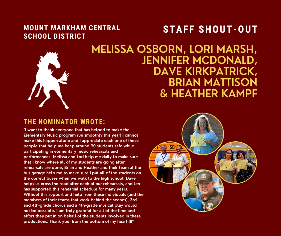 MOUNT MARKHAM CENTRAL SCHOOL DISTRICT STAFF SHOUT-OUT MELISSA OSBORN, LORI MARSH, JENNIFER MCDONALD, DAVE KIRKPATRICK, BRIAN MATTISON & HEATHER KAMPF THE NOMINATOR WROTE: "I want to thank everyone that has helped to make the Elementary Music program run smoothly this year! I cannot make this happen alone and I appreciate each one of these people that help me keep around 90 students safe while participating in elementary music rehearsals and performances. Melissa and Lori help me daily to make sure that I know where all of my students are going after rehearsals are done, Brian and Heather and their team at the bus garage help me to make sure I put all of the students on the correct buses when we walk to the high school, Dave helps us cross the road after each of our rehearsals, and Jen has supported this rehearsal schedule for many years. Without this support and help from these individuals (and the members of their teams that work behind the scenes), 3rd and 4th-grade chorus and a 4th-grade musical play would not be possible. I am truly grateful for all of the time and effort they put in on behalf of the students involved in these productions. Thank you, from the bottom of my heart!!!!"; images: Melissa Osborn, Lori Marsh, Jennifer McDonald, Dave Kirkpatrick, Brian Mattison, Heather Kampf, Mount Markham Mustang