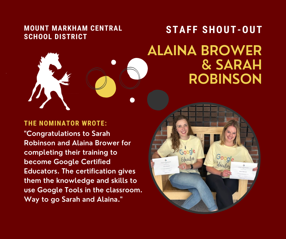 MOUNT MARKHAM CENTRAL SCHOOL DISTRICT STAFF SHOUT-OUT ALAINA BROWER & SARAH ROBINSON THE NOMINATOR WROTE: "Congratulations to Sarah Robinson and Alaina Brower for completing their training to become Google Certified Educators. The certification gives them the knowledge and skills to use Google Tools in the classroom. Way to go Sarah and Alaina."; white and yellow text on red background, mustang logo and photos of Alaina Brower and Sarah Robinson