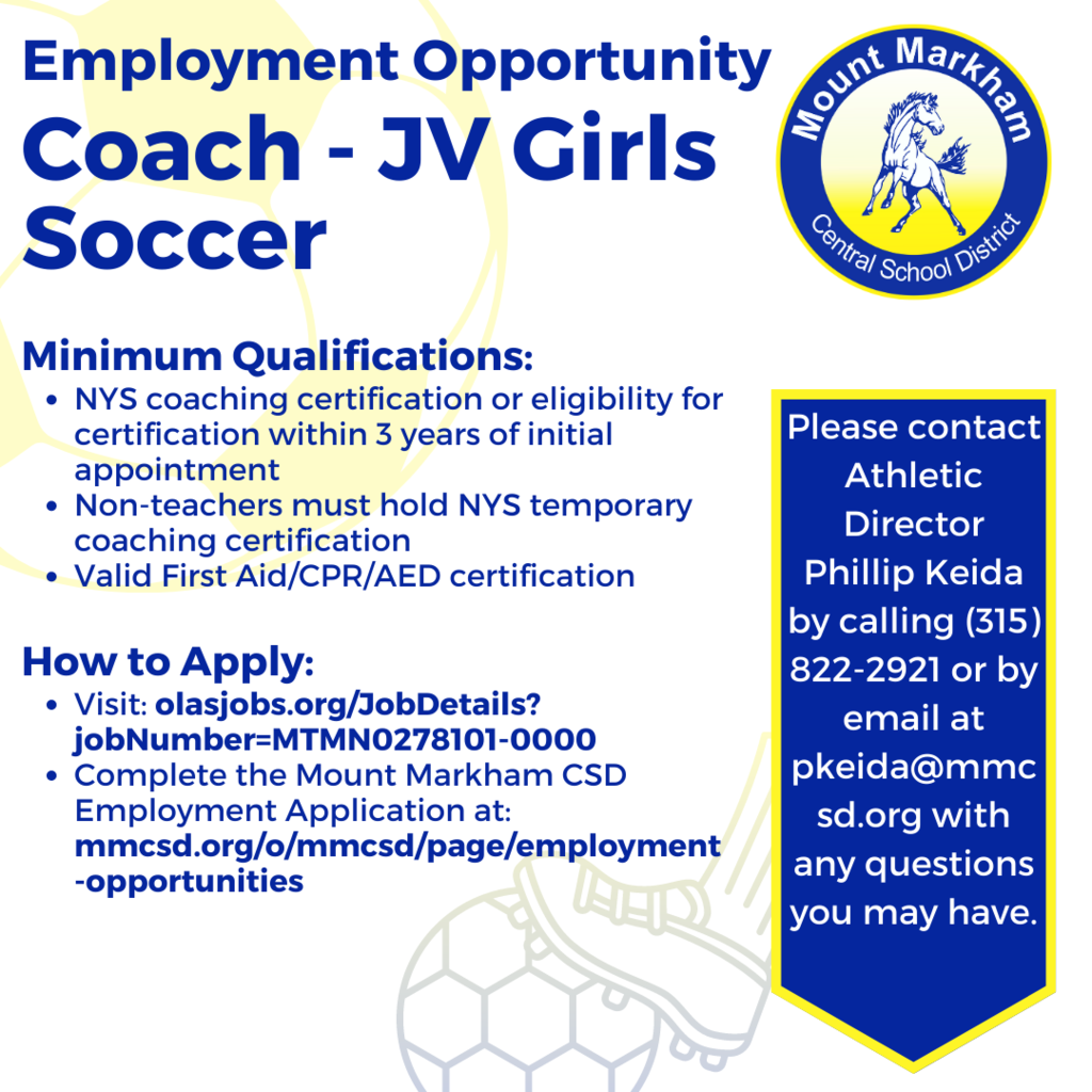 Employment Opportunity Coach - JV Girls Soccer Minimum Qualifications: • NYS coaching certification or eligibility for certification within 3 years of initial appointment • Non-teachers must hold NYS temporary coaching certification • Valid First Aid/CPR/AED certification How to Apply: • Visit: olasjobs.org/JobDetails? jobNumber=MTMN0278101-0000 • Complete the Mount Markham CSD Employment Application at: mmcsd.org/o/mmcsd/page/employment -opportunities, Please contact Athletic Director Phillip Keida by calling (315) 822-2921 or by email at pkeida@mmcsd.org with any questions you may have.; blue text on white background with soccer ball graphics in the background, mustang logo