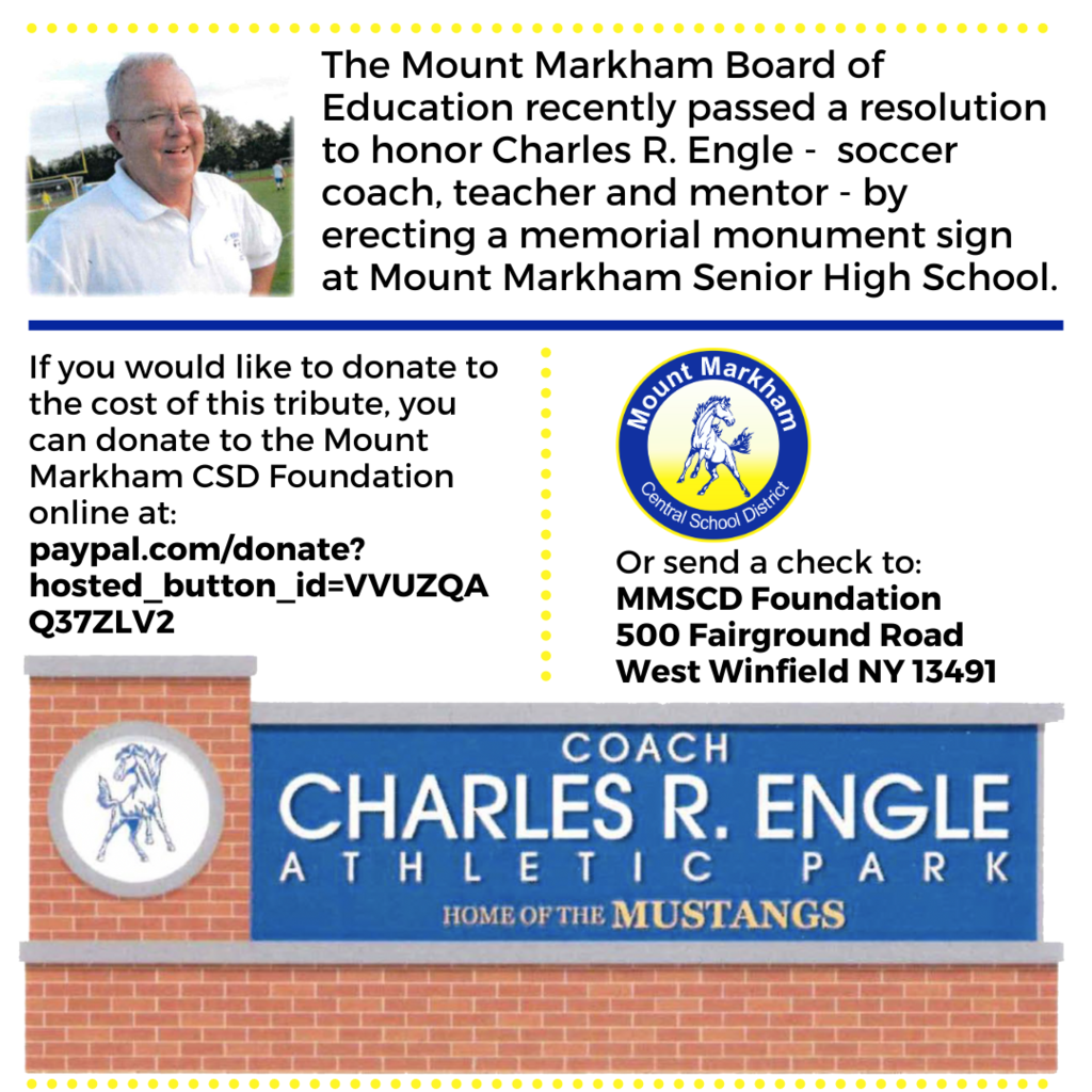 The Mount Markham Board of Education recently passed a resolution to honor Charles R. Engle - soccer coach, teacher and mentor - by erecting a memorial monument sign at Mount Markham Senior High School. If you would like to donate to the cost of this tribute, you can donate to the Mount Markham CSD Foundation online at: paypal.com/donate? hosted button id=VVUZQA Q37ZLV2 3 Or send a check to: MMSCD Foundation 500 Fairground Road West Winfield NY 13491; black text on white background, images of Charles Engle, school logo, memorial monument mock up