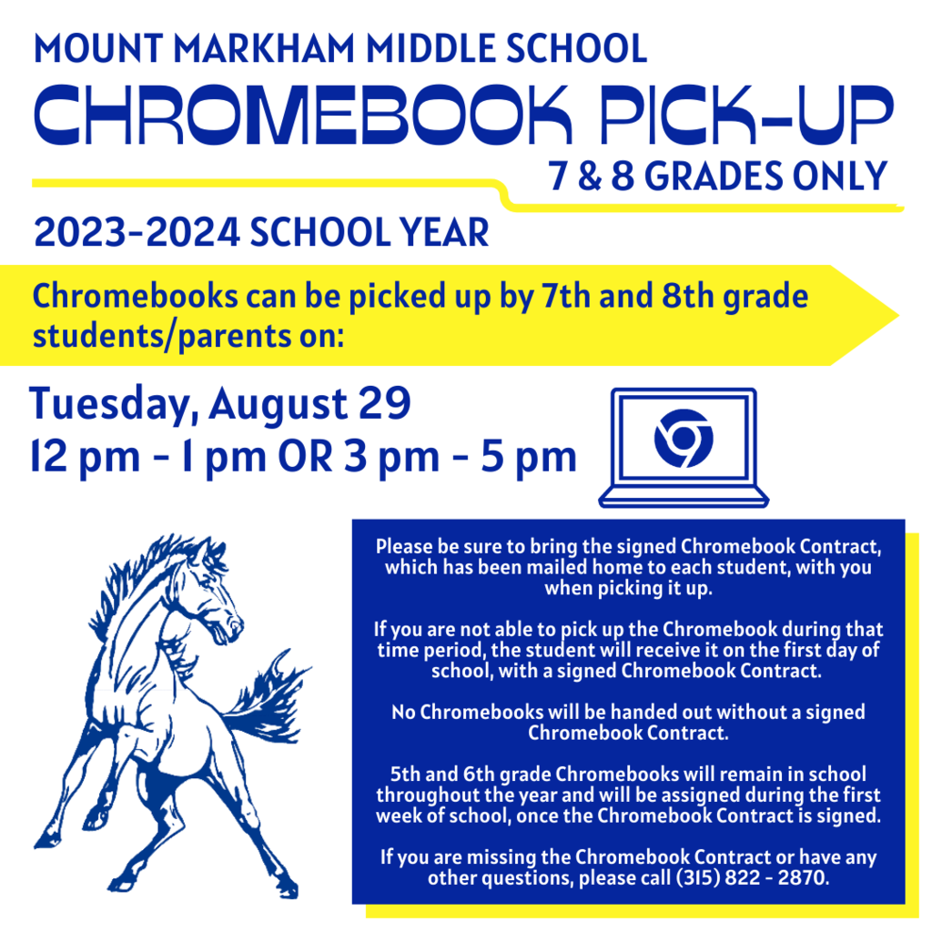 Reads: MOUNT MARKHAM MIDDLE SCHOOL CHROMEBOOK PICK-UP 7&8 GRADES ONLY 2023-2024 SCHOOL YEAR Chromebooks can be picked up by 7th and 8th grade students/parents on: Tuesday, August 29 12 pm - I pm OR 3 pm - 5 pm Please be sure to bring the signed Chromebook Contract, which has been mailed home to each student, with you when picking it up. If you are not able to pick up the Chromebook during that time period, the student will receive it on the first day of school, with a signed Chromebook Contract. No Chromebooks will be handed out without a signed Chromebook Contract. 5th and 6th grade Chromebooks will remain in school throughout the year and will be assigned during the first week of school, once the Chromebook Contract is signed. If you are missing the Chromebook Contract or have any other questions, please call (315) 822 - 2870.; images: Mustang, Chromebook, blue text on white background