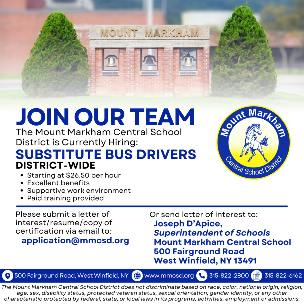 JOIN OUR TEAM The Mount Markham Central School District is Currently Hiring: SUBSTITUTE BUS DRIVERS DISTRICT-WIDE • Starting at $26.50 per hour • Excellent benefits • Supportive work environment • Paid training provided Please submit a letter of interest/resume/copy of certification via email to: application@mmcsd.org, Or send letter of interest to: Joseph D'Apice,Superintendent of Schools Mount Markham Central School 500 Fairground Road West Winfield, NY 13491 500 Fairground Road, West Winfield, NY www.mmcsd.org 315-822-2800 Fax: 315-822-6162 The Mount Markham Central School District does not discriminate based on race, color, national origin, religion, age, sex, disability status, protected veteran status, sexual orientation, gender identity, or any other characteristic protected by federal, state, or local laws in its programs, activities, employment or admissions. images: Mount Markham logo, Mount Markham school bells