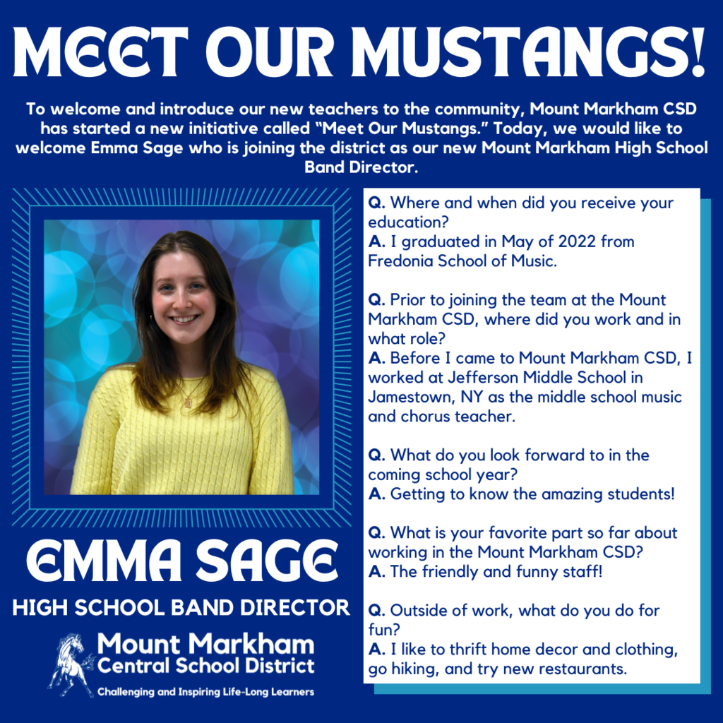 MEET OUR MUSTANGS! To welcome and introduce our new teachers to the community, Mount Markham CSD has started a new initiative called "Meet Our Mustangs." Today, we would like to welcome Emma Sage who is joining the district as our new Mount Markham High School Band Director. Q. Where and when did you receive your education? A. I graduated in May of 2022 from Fredonia School of Music. Q. Prior to joining the team at the Mount Markham CSD, where did you work and in what role? A. Before I came to Mount Markham CSD, I worked at Jefferson Middle School in Jamestown, NY as the middle school music and chorus teacher. Q. What do you look forward to in the coming school year? A. Getting to know the amazing students! EMMA SAGE HIGH SCHOOL BAND DIRECTOR Mount Markham • Central School District Challenging and Inspiring Life-Long Learners Q. What is your favorite part so far about working in the Mount Markham CSD? A. The friendly and funny staff! Q. Outside of work, what do you do for fun? A. I like to thrift home decor and clothing, go hiking, and try new restaurants. images: Emma Sage, Mount Markham Mustang, white text on blue background and vice versa