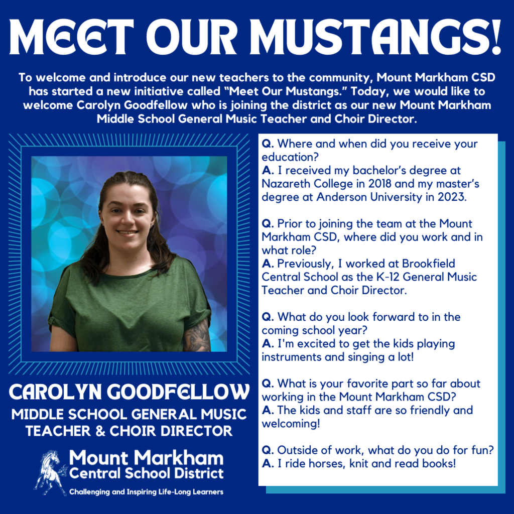 MEET OUR MUSTANGS! To welcome and introduce our new teachers to the community, Mount Markham CSD has started a new initiative called "Meet Our Mustangs." Today, we would like to welcome Carolyn Goodfellow who is joining the district as our new Mount Markham Middle School General Music Teacher and Choir Director. Q. Where and when did you receive your education? A. I received my bachelor's degree at Nazareth College in 2018 and my master's degree at Anderson University in 2023. Q. Prior to joining the team at the Mount Markham CSD, where did you work and in what role? A. Previously, I worked at Brookfield Central School as the K-12 General Music Teacher and Choir Director. Q. What do you look forward to in the coming school year? A. I'm excited to get the kids playing instruments and singing a lot! CAROLYN GOODFELLOW MIDDLE SCHOOL GENERAL MUSIC TEACHER & CHOIR DIRECTOR Mount Markham Central School District Challenging and Inspiring Life-Long Learners Q. What is your favorite part so far about working in the Mount Markham CSD? A. The kids and staff are so friendly and welcoming! Q. Outside of work, what do you do for fun? A. I ride horses, knit and read books!; images: Carolyn Goodfellow, Mount Markham Mustang, white text on blue background and vice versa