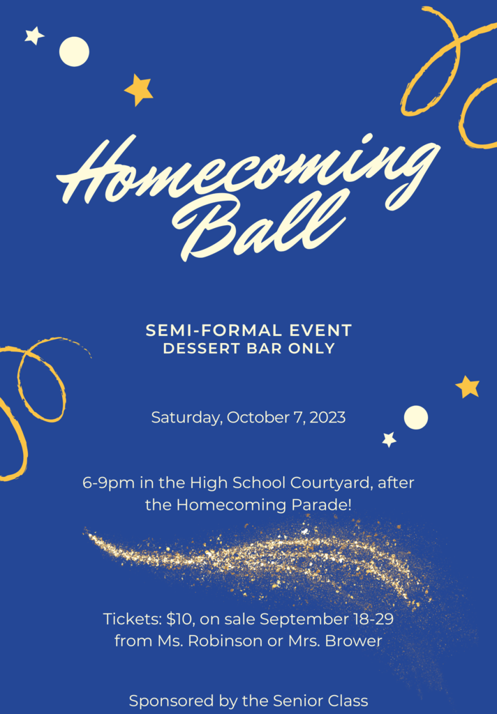 Homecoming Ball SEMI-FORMAL EVENT DESSERT BAR ONLY Saturday, October 7, 2023 6-9pm in the High School Courtyard, after the Homecoming Parade! Tickets: $10, on sale September 18-29 from Ms. Robinson or Mrs. Brower Sponsored by the Senior Class; white text on blue background