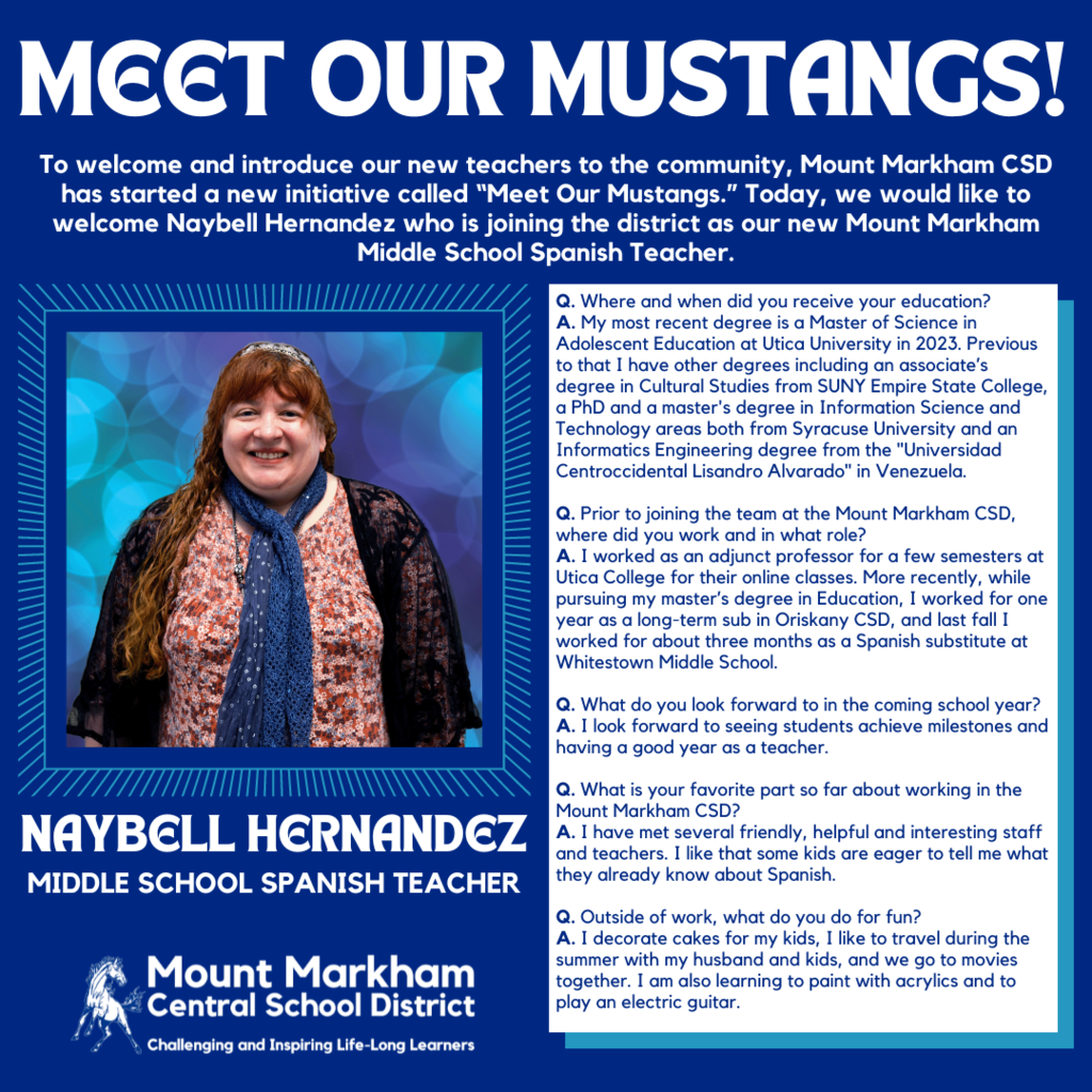 MEET OUR MUSTANGS! To welcome and introduce our new teachers to the community, Mount Markham CSD has started a new initiative called "Meet Our Mustangs." Today, we would like to welcome Naybell Hernandez who is joining the district as our new Mount Markham Middle School Spanish Teacher. Q. Where and when did you receive your education? A. My most recent degree is a Master of Science in Adolescent Education at Utica University in 2023. Previous Сонов в отомос содстос торо состесос самоа. Technology areas both from Syracuse University and an Informatics Engineering degree from the "Universidad Centroccidental Lisandro Alvarado" in Venezuela. Q. Prior to joining the team at the Mount Markham CSD, where did you work and in what role? A. I worked as an adjunct professor for a few semesters at Utica College for their online classes. More recently, while pursuing my master's degree in Education, I worked for one year as a long-term sub in Oriskany CSD, and last fall I worked for about three months as a Spanish substitute at Whitestown Middle School. Q. What do you look forward to in the coming school year? A. I look forward to seeing students achieve milestones and having a good year as a teacher. NAYBELL HERNANDEZ MIDDLE SCHOOL SPANISH TEACHER Q. What is your favorite part so far about working in the Mount Markham CSD? A. I have met several friendly, helpful and interesting staff and teachers. I like that some kids are eager to tell me what they already know about Spanish. Mount Markham • Central School District Challenging and Inspiring Life-Long Learners Q. Outside of work, what do you do for fun? A. I decorate cakes for my kids, I like to travel during the summer with my husband and kids, and we go to movies together. I am also learning to paint with acrylics and to play an electric guitar.; images: Naybell Hernandez, Mount Markham Mustang, White text on blue background and vice versa