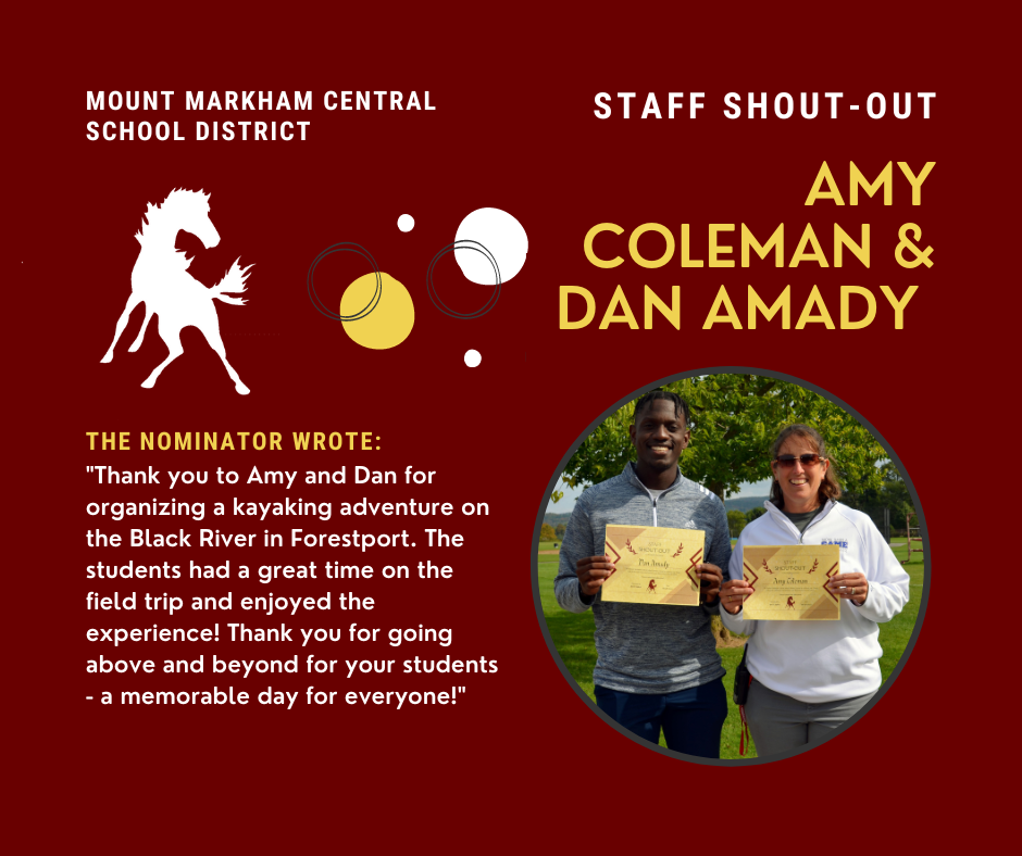 MOUNT MARKHAM CENTRAL SCHOOL DISTRICT STAFF SHOUT-OUT AMY COLEMAN & DAN AMADY THE NOMINATOR WROTE: "Thank you to Amy and Dan for organizing a kayaking adventure on the Black River in Forestport. The students had a great time on the field trip and enjoyed the experience! Thank you for going above and beyond for your students - a memorable day for everyone!"; images: Dan Amady and Amy Coleman, Mount Markham Mustang, white and yellow text on red background