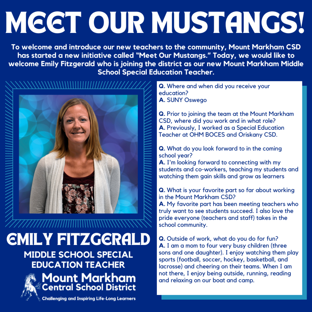 MEET OUR MUSTANGS! To welcome and introduce our new teachers to the community, Mount Markham CSD has started a new initiative called "Meet Our Mustangs." Today, we would like to welcome Emily Fitzgerald who is joining the district as our new Mount Markham Middle School Special Education Teacher. Q. Where and when did you receive your education? A. SUNY Oswego Q. Prior to joining the team at the Mount Markham CSD, where did you work and in what role? A. Previously, I worked as a Special Education Teacher at OHM BOCES and Oriskany CSD. Q. What do you look forward to in the coming school year? A. I'm looking forward to connecting with my students and co-workers, teaching my students and watching them gain skills and grow as learners Q. What is your favorite part so far about working in the Mount Markham CSD? A. My favorite part has been meeting teachers who truly want to see students succeed. I also love the pride everyone (teachers and staff) takes in the school community. EMILY FITZGERALD MIDDLE SCHOOL SPECIAL EDUCATION TEACHER Mount Markham • Central School District Challenging and Inspiring Life-Long Learners Q. Outside of work, what do you do for fun? A. I am a mom to four very busy children (three sons and one daughter). I enjoy watching them play sports (football, soccer, hockey, basketball, and lacrosse) and cheering on their teams. When I am not there, I enjoy being outside, running, reading and relaxing on our boat and camp.; images: Emily Fitzgerald, Mount MArkham Mustang, white text on blue background and vice versa
