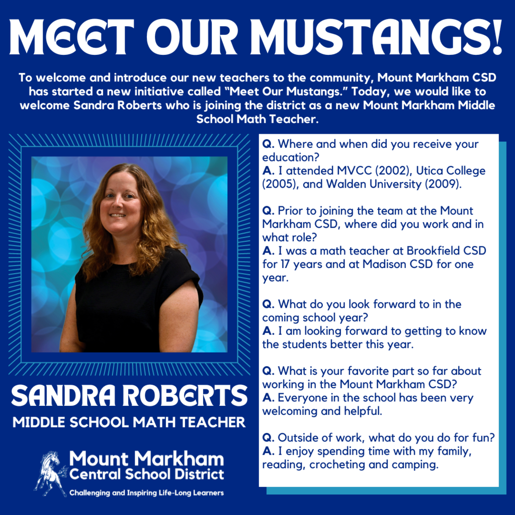 MEET OUR MUSTANGS! To welcome and introduce our new teachers to the community, Mount Markham CSD has started a new initiative called "Meet Our Mustangs." Today, we would like to welcome Sandra Roberts who is joining the district as a new Mount Markham Middle School Math Teacher. Q. Where and when did you receive your education? A. I attended MVCC (2002), Utica College (2005), and Walden University (2009). Q. Prior to joining the team at the Mount Markham CSD, where did you work and in what role? A. I was a math teacher at Brookfield CSD for 17 years and at Madison CSD for one year. Q. What do you look forward to in the coming school year? A. I am looking forward to getting to know the students better this year. SANDRA ROBERTS MIDDLE SCHOOL MATH TEACHER Q. What is your favorite part so far about working in the Mount Markham CSD? A. Everyone in the school has been very welcoming and helpful. Mount Markham • Central School District Challenging and Inspiring Life-Long Learners Q. Outside of work, what do you do for fun? A. I enjoy spending time with my family, reading, crocheting and camping.; images: Sandra Roberts, Mount MArkham Mustang, white text on blue background and vice versa