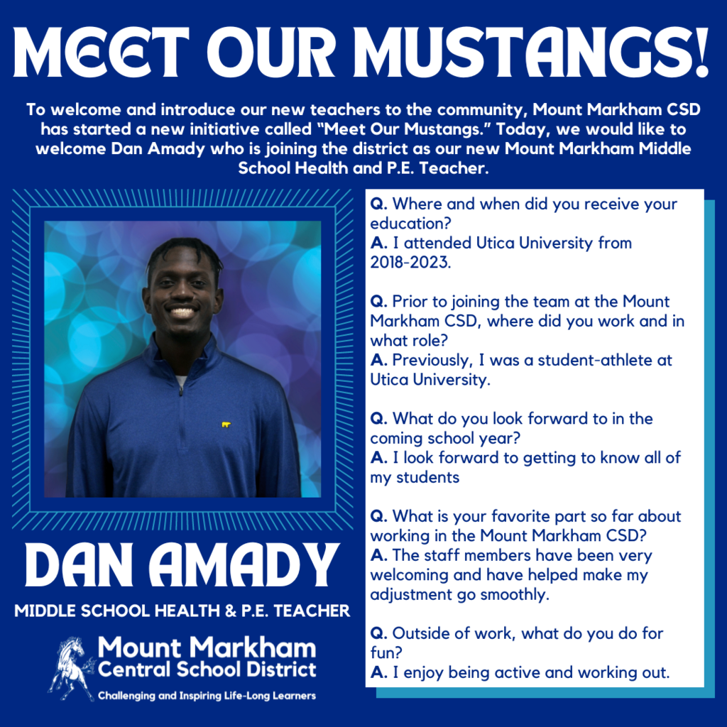 MEET OUR MUSTANGS! To welcome and introduce our new teachers to the community, Mount Markham CSD has started a new initiative called "Meet Our Mustangs." Today, we would like to welcome Dan Amady who is joining the district as our new Mount Markham Middle School Health and P.E. Teacher. Q. Where and when did you receive your education? A. I attended Utica University from 2018-2023. Q. Prior to joining the team at the Mount Markham CSD, where did you work and in what role? A. Previously, I was a student-athlete at Utica University. Q. What do you look forward to in the coming school year? A. I look forward to getting to know all of my students DAN AMADY MIDDLE SCHOOL HEALTH & P.E. TEACHER Mount Markham Central School District Challenging and Inspiring Life-Long Learners Q. What is your favorite part so far about working in the Mount Markham CSD? A. The staff members have been very welcoming and have helped make my adjustment go smoothly. Q. Outside of work, what do you do for fun? A. I enjoy being active and working out.; images: Dan Amady, Mount Markham Mustang, blue text on white background and vice versa